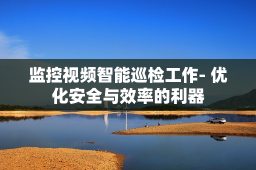 監控視頻智能巡檢工作- 優化安全與效率的利器