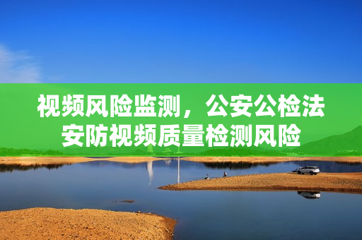 視頻風(fēng)險(xiǎn)監(jiān)測(cè)，公安公檢法安防視頻質(zhì)量檢測(cè)風(fēng)險(xiǎn)