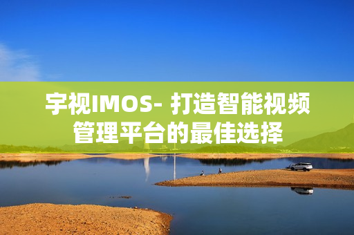 宇視IMOS- 打造智能視頻管理平臺的最佳選擇