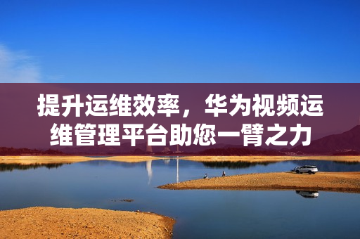 提升運維效率，華為視頻運維管理平臺助您一臂之力