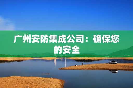 廣州安防集成公司：確保您的安全