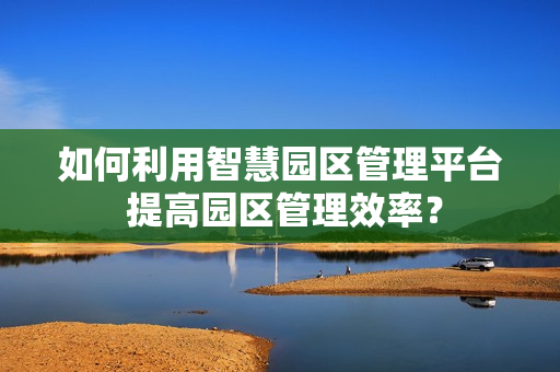 如何利用智慧園區(qū)管理平臺 提高園區(qū)管理效率？