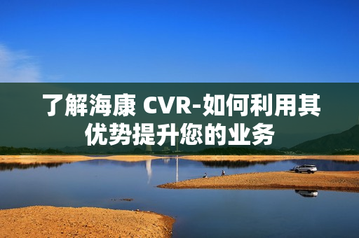 了解海康 CVR-如何利用其優勢提升您的業務