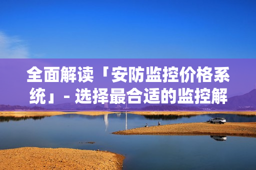全面解讀「安防監(jiān)控價(jià)格系統(tǒng)」- 選擇最合適的監(jiān)控解決方案
