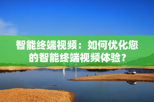 智能終端視頻：如何優化您的智能終端視頻體驗？