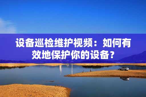 設備巡檢維護視頻：如何有效地保護你的設備？