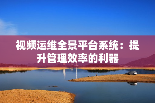 視頻運維全景平臺系統：提升管理效率的利器